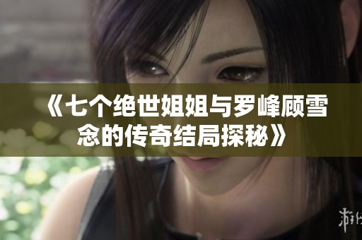 《七个绝世姐姐与罗峰顾雪念的传奇结局探秘》