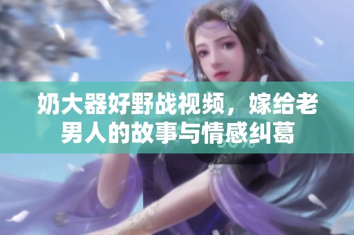 奶大器好野战视频，嫁给老男人的故事与情感纠葛