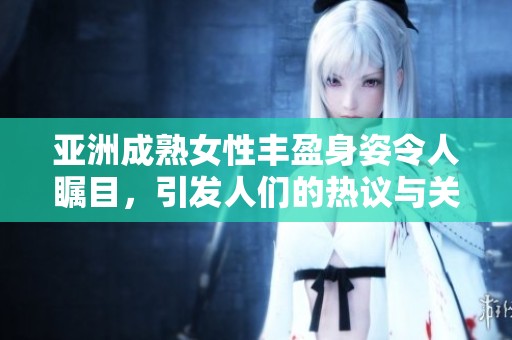 亚洲成熟女性丰盈身姿令人瞩目，引发人们的热议与关注
