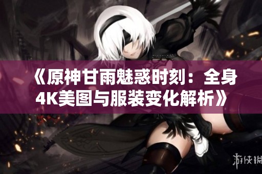 《原神甘雨魅惑时刻：全身4K美图与服装变化解析》
