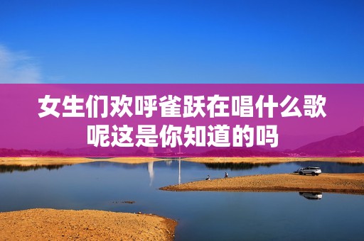 女生们欢呼雀跃在唱什么歌呢这是你知道的吗