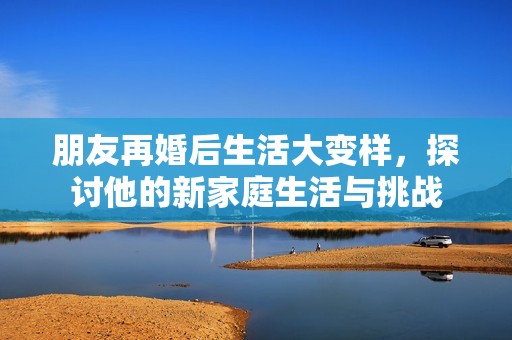朋友再婚后生活大变样，探讨他的新家庭生活与挑战