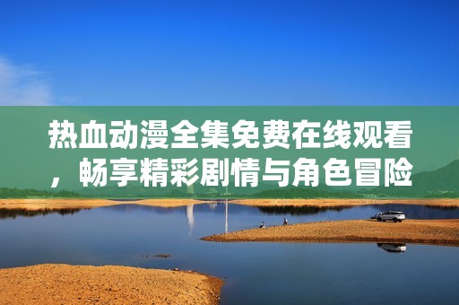 热血动漫全集免费在线观看，畅享精彩剧情与角色冒险