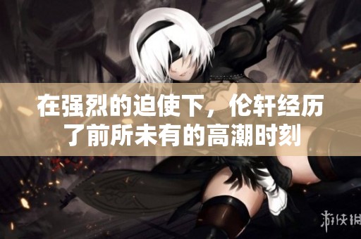 在强烈的迫使下，伦轩经历了前所未有的高潮时刻