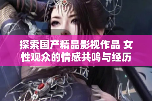 探索国产精品影视作品 女性观众的情感共鸣与经历