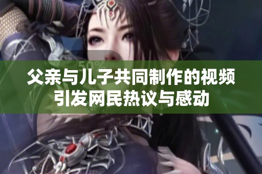 父亲与儿子共同制作的视频引发网民热议与感动