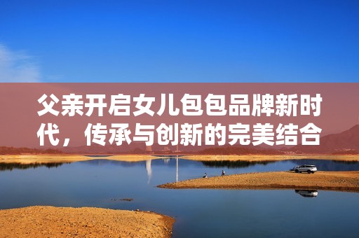 父亲开启女儿包包品牌新时代，传承与创新的完美结合