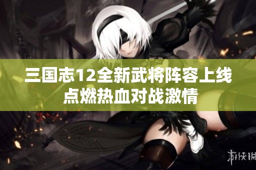 三国志12全新武将阵容上线 点燃热血对战激情