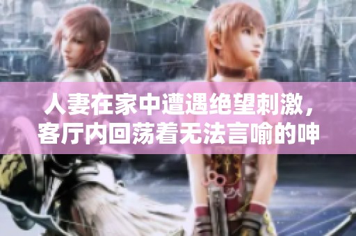 人妻在家中遭遇绝望刺激，客厅内回荡着无法言喻的呻吟声