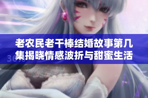 老农民老干棒结婚故事第几集揭晓情感波折与甜蜜生活