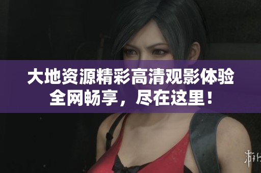 大地资源精彩高清观影体验全网畅享，尽在这里！