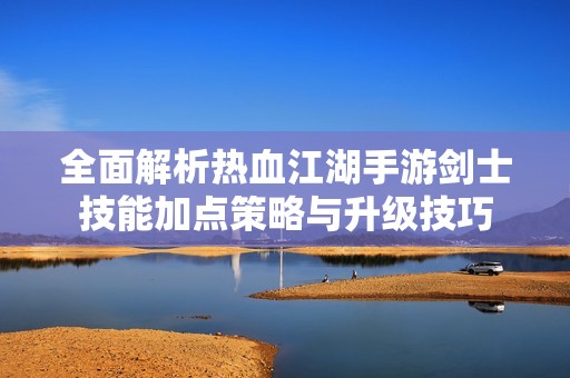 全面解析热血江湖手游剑士技能加点策略与升级技巧