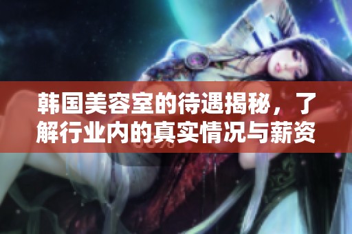 韩国美容室的待遇揭秘，了解行业内的真实情况与薪资水平