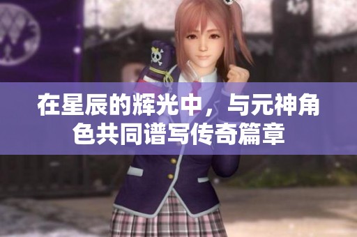 在星辰的辉光中，与元神角色共同谱写传奇篇章