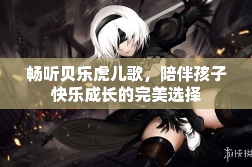 畅听贝乐虎儿歌，陪伴孩子快乐成长的完美选择