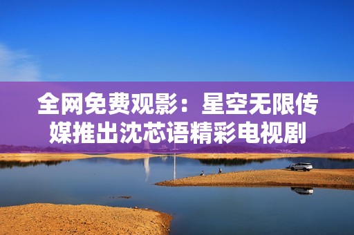 全网免费观影：星空无限传媒推出沈芯语精彩电视剧
