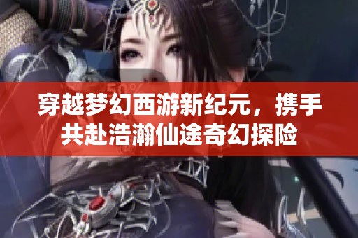 穿越梦幻西游新纪元，携手共赴浩瀚仙途奇幻探险