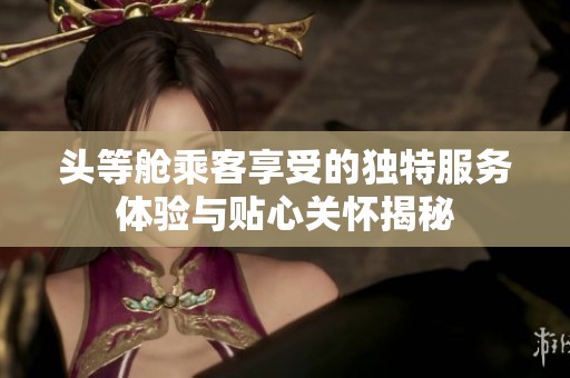 头等舱乘客享受的独特服务体验与贴心关怀揭秘