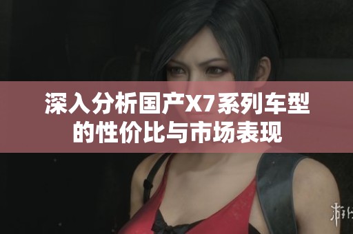 深入分析国产X7系列车型的性价比与市场表现