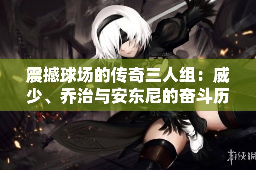 震撼球场的传奇三人组：威少、乔治与安东尼的奋斗历程