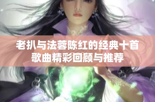 老扒与法蓉陈红的经典十首歌曲精彩回顾与推荐