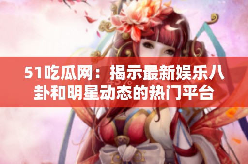 51吃瓜网：揭示最新娱乐八卦和明星动态的热门平台