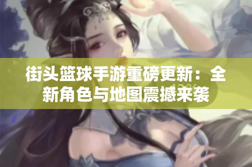 街头篮球手游重磅更新：全新角色与地图震撼来袭