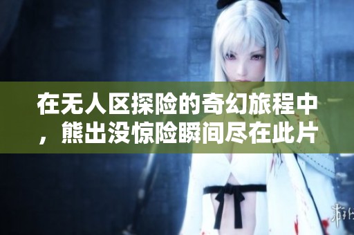 在无人区探险的奇幻旅程中，熊出没惊险瞬间尽在此片
