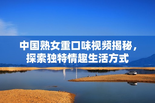 中国熟女重口味视频揭秘，探索独特情趣生活方式