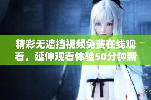 精彩无遮挡视频免费在线观看，延伸观看体验50分钟新片上线