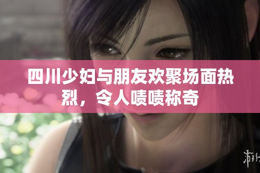 四川少妇与朋友欢聚场面热烈，令人啧啧称奇