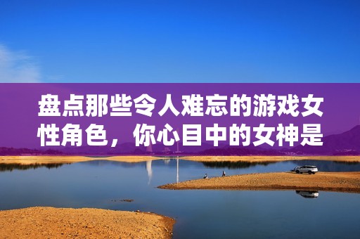 盘点那些令人难忘的游戏女性角色，你心目中的女神是否包含在内？