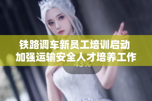 铁路调车新员工培训启动 加强运输安全人才培养工作
