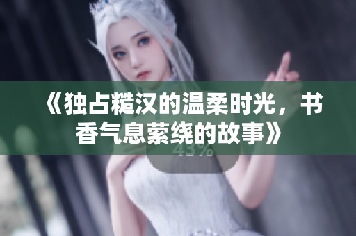 《独占糙汉的温柔时光，书香气息萦绕的故事》