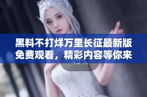 黑料不打烊万里长征最新版免费观看，精彩内容等你来发现