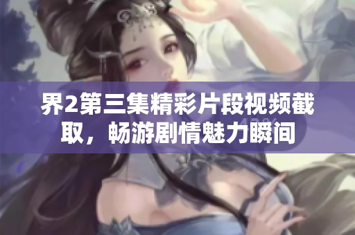界2第三集精彩片段视频截取，畅游剧情魅力瞬间