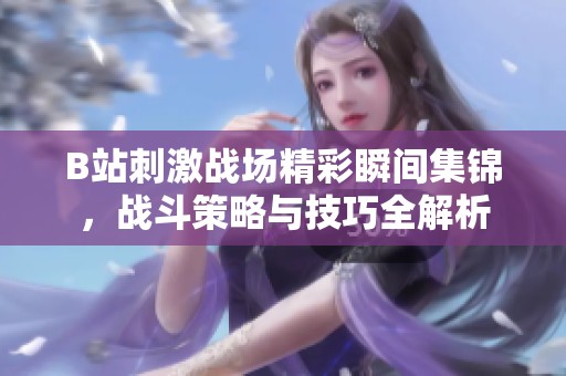 B站刺激战场精彩瞬间集锦，战斗策略与技巧全解析