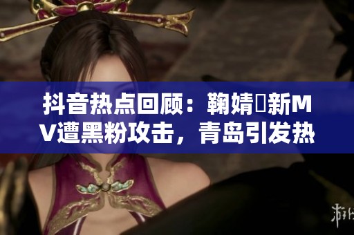 抖音热点回顾：鞠婧祎新MV遭黑粉攻击，青岛引发热议