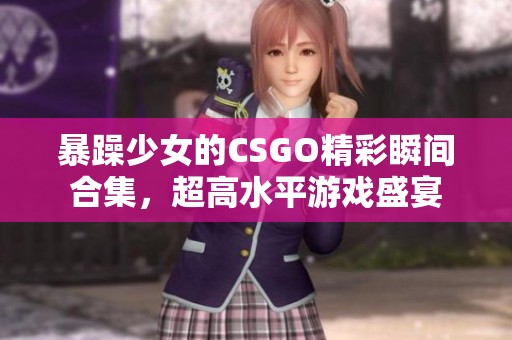暴躁少女的CSGO精彩瞬间合集，超高水平游戏盛宴