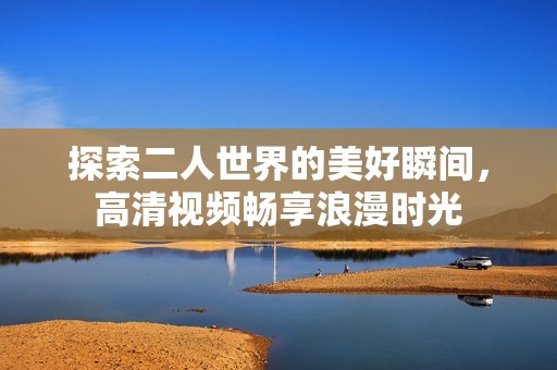 探索二人世界的美好瞬间，高清视频畅享浪漫时光
