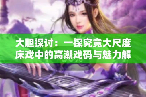 大胆探讨：一探究竟大尺度床戏中的高潮戏码与魅力解析