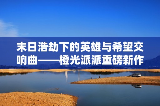 末日浩劫下的英雄与希望交响曲——橙光派派重磅新作解析