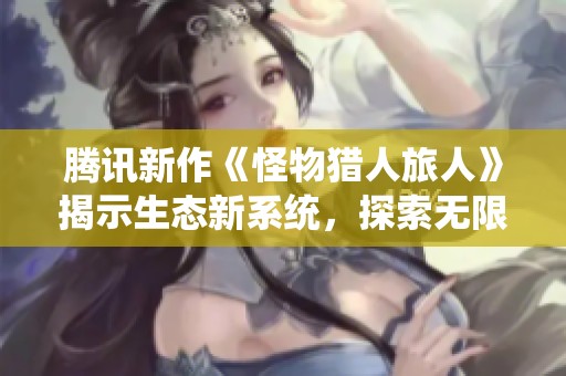腾讯新作《怪物猎人旅人》揭示生态新系统，探索无限狩猎乐趣