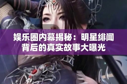 娱乐圈内幕揭秘：明星绯闻背后的真实故事大曝光