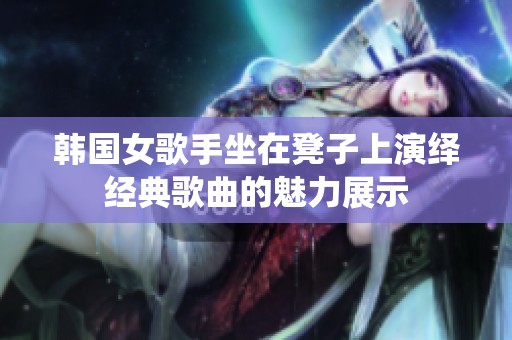 韩国女歌手坐在凳子上演绎经典歌曲的魅力展示