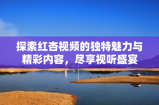 探索红杏视频的独特魅力与精彩内容，尽享视听盛宴