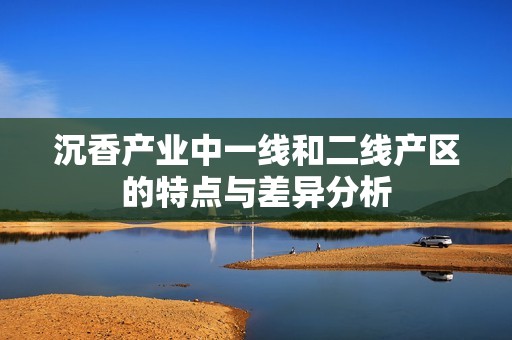 沉香产业中一线和二线产区的特点与差异分析