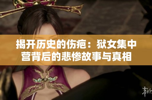 揭开历史的伤疤：狱女集中营背后的悲惨故事与真相