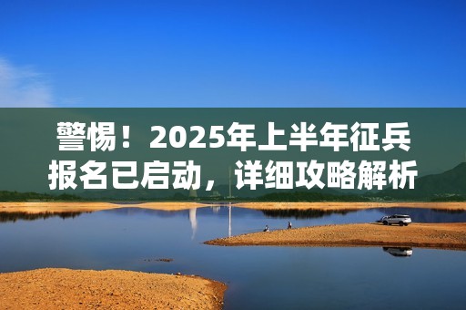警惕！2025年上半年征兵报名已启动，详细攻略解析来袭