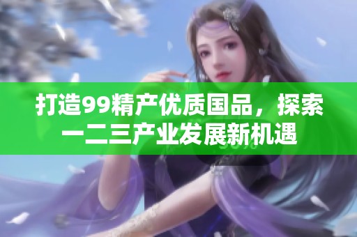 打造99精产优质国品，探索一二三产业发展新机遇
